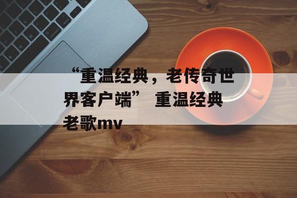 “重温经典，老传奇世界客户端” 重温经典老歌mv