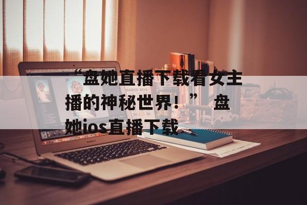 “盘她直播下载看女主播的神秘世界！” 盘她ios直播下载