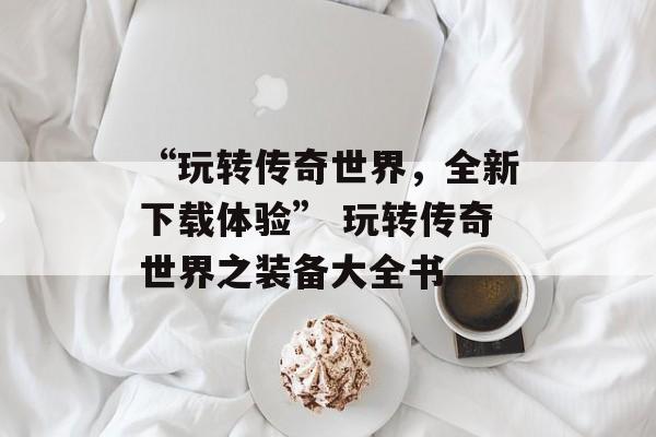 “玩转传奇世界，全新下载体验” 玩转传奇世界之装备大全书