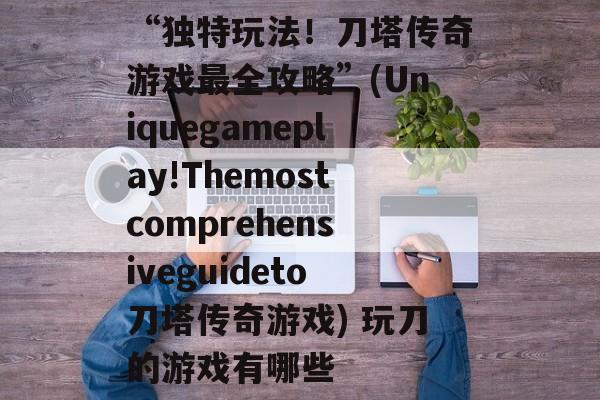 “独特玩法！刀塔传奇游戏最全攻略”(Uniquegameplay!Themostcomprehensiveguideto刀塔传奇游戏) 玩刀的游戏有哪些