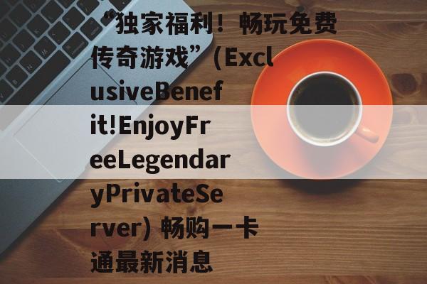 “独家福利！畅玩免费传奇游戏”(ExclusiveBenefit!EnjoyFreeLegendaryPrivateServer) 畅购一卡通最新消息