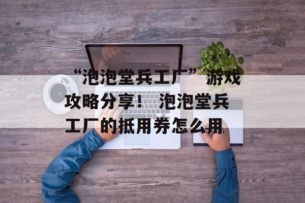 “泡泡堂兵工厂”游戏攻略分享！ 泡泡堂兵工厂的抵用券怎么用