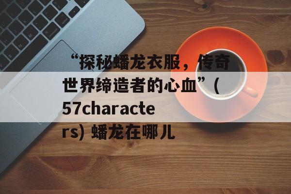 “探秘蟠龙衣服，传奇世界缔造者的心血”(57characters) 蟠龙在哪儿