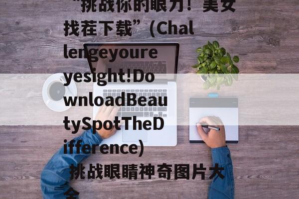 “挑战你的眼力！美女找茬下载”(Challengeyoureyesight!DownloadBeautySpotTheDifference) 挑战眼睛神奇图片大全