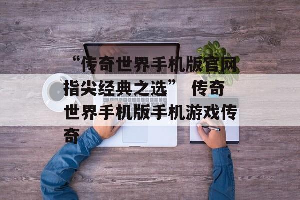 “传奇世界手机版官网指尖经典之选” 传奇世界手机版手机游戏传奇