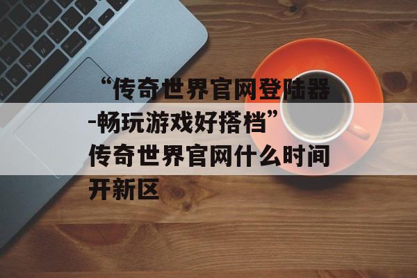 “传奇世界官网登陆器-畅玩游戏好搭档” 传奇世界官网什么时间开新区
