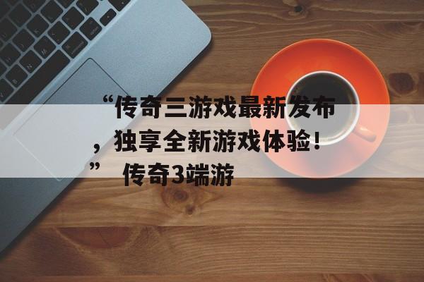 “传奇三游戏最新发布，独享全新游戏体验！” 传奇3端游