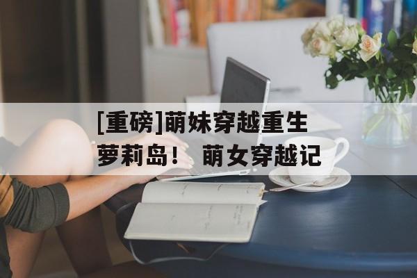 [重磅]萌妹穿越重生萝莉岛！ 萌女穿越记