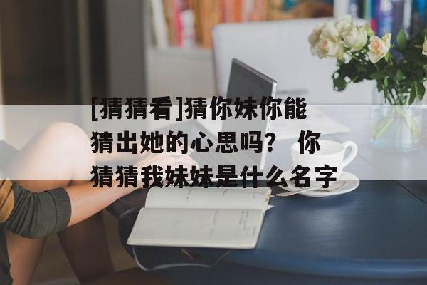 [猜猜看]猜你妹你能猜出她的心思吗？ 你猜猜我妹妹是什么名字