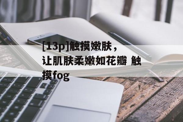 [13p]触摸嫩肤，让肌肤柔嫩如花瓣 触摸fog