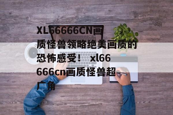 XL66666CN画质怪兽领略绝美画质的恐怖感受！ xl66666cn画质怪兽超广角