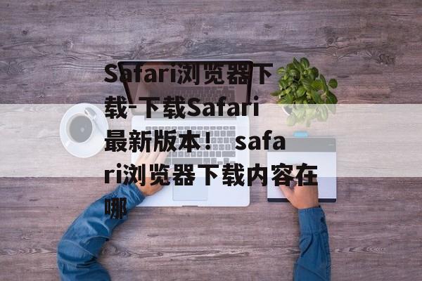 Safari浏览器下载-下载Safari最新版本！ safari浏览器下载内容在哪