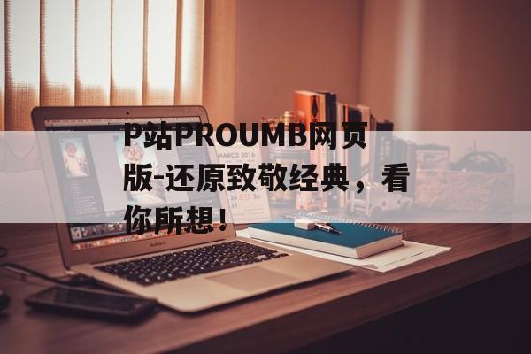 P站PROUMB网页版-还原致敬经典，看你所想！