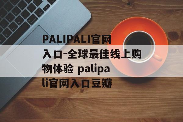 PALIPALI官网入口-全球最佳线上购物体验 palipali官网入口豆瓣