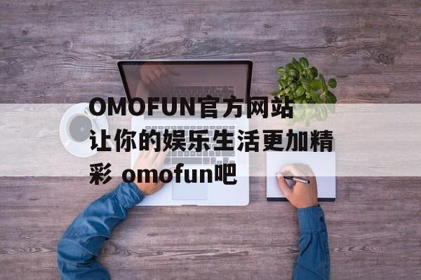 OMOFUN官方网站让你的娱乐生活更加精彩 omofun吧