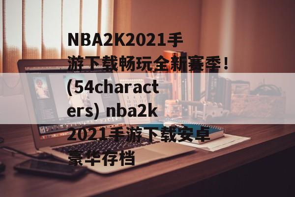 NBA2K2021手游下载畅玩全新赛季！(54characters) nba2k2021手游下载安卓豪华存档
