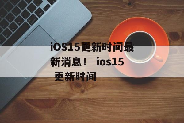iOS15更新时间最新消息！ ios15 更新时间