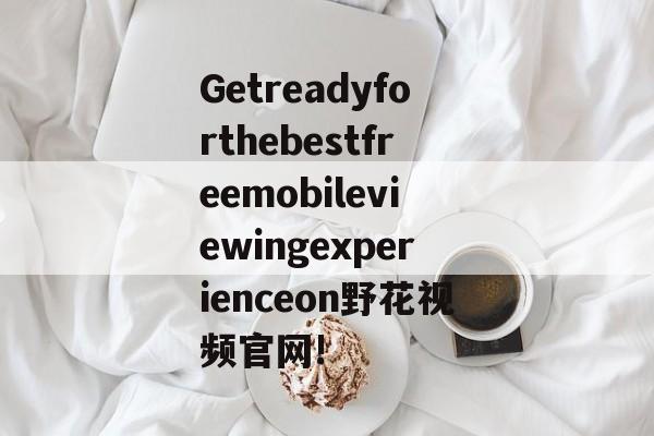 Getreadyforthebestfreemobileviewingexperienceon野花视频官网!