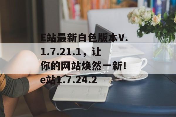 E站最新白色版本V.1.7.21.1，让你的网站焕然一新！ e站1.7.24.2