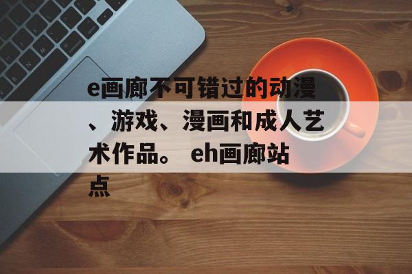 e画廊不可错过的动漫、游戏、漫画和成人艺术作品。 eh画廊站点