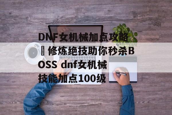 DNF女机械加点攻略–修炼绝技助你秒杀BOSS dnf女机械技能加点100级