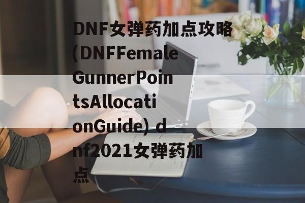 DNF女弹药加点攻略(DNFFemaleGunnerPointsAllocationGuide) dnf2021女弹药加点