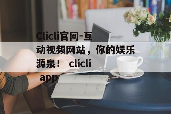 Clicli官网-互动视频网站，你的娱乐源泉！ clicli app