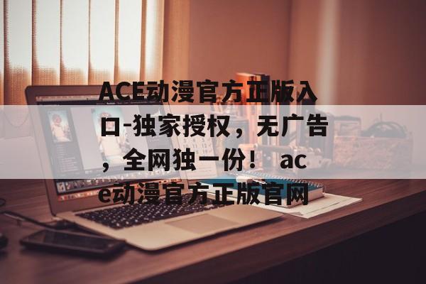 ACE动漫官方正版入口-独家授权，无广告，全网独一份！ ace动漫官方正版官网