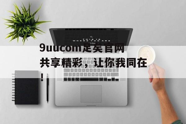 9uucom足矣官网共享精彩，让你我同在！