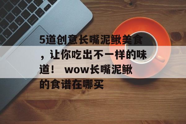 5道创意长嘴泥鳅美食，让你吃出不一样的味道！ wow长嘴泥鳅的食谱在哪买