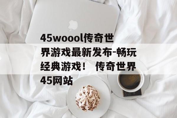 45woool传奇世界游戏最新发布-畅玩经典游戏！ 传奇世界45网站