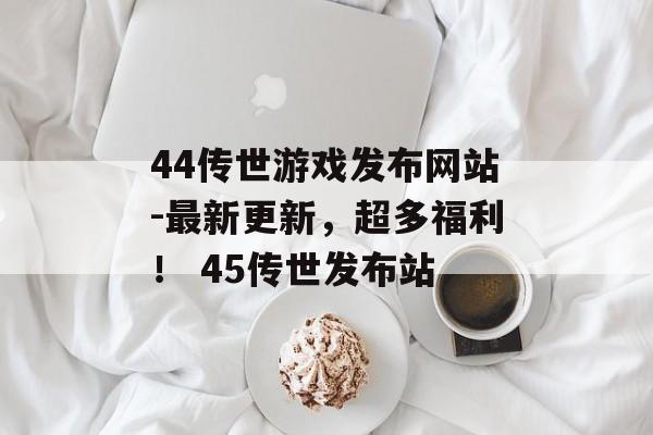 44传世游戏发布网站-最新更新，超多福利！ 45传世发布站
