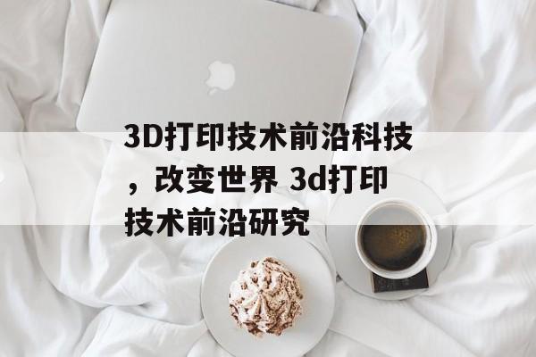 3D打印技术前沿科技，改变世界 3d打印技术前沿研究