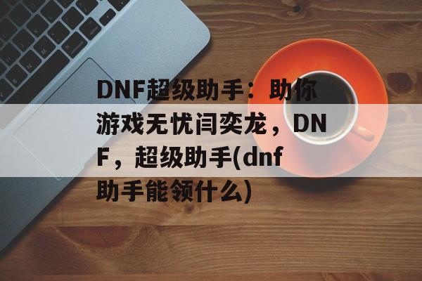 DNF超级助手：助你游戏无忧闫奕龙，DNF，超级助手(dnf助手能领什么)