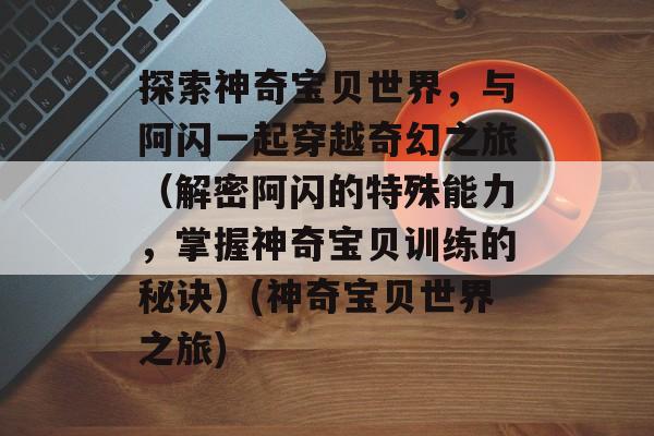 探索神奇宝贝世界，与阿闪一起穿越奇幻之旅（解密阿闪的特殊能力，掌握神奇宝贝训练的秘诀）(神奇宝贝世界之旅)