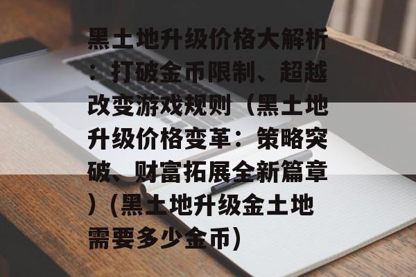 黑土地升级价格大解析：打破金币限制、超越改变游戏规则（黑土地升级价格变革：策略突破、财富拓展全新篇章）(黑土地升级金土地需要多少金币)