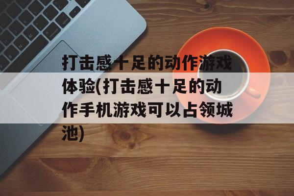 打击感十足的动作游戏体验(打击感十足的动作手机游戏可以占领城池)