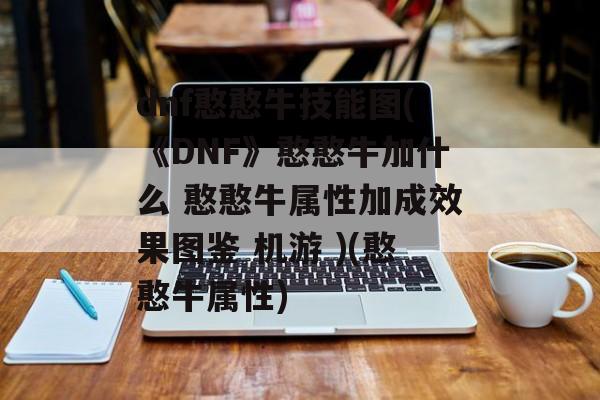 dnf憨憨牛技能图(《DNF》憨憨牛加什么 憨憨牛属性加成效果图鉴 机游 )(憨憨牛属性)