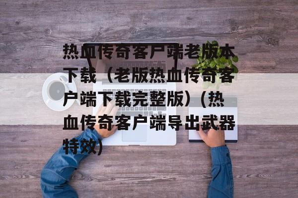 热血传奇客户端老版本下载（老版热血传奇客户端下载完整版）(热血传奇客户端导出武器特效)