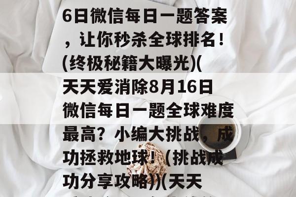 揭秘天天爱消除8月16日微信每日一题答案，让你秒杀全球排名！(终极秘籍大曝光)(天天爱消除8月16日微信每日一题全球难度最高？小编大挑战，成功拯救地球！(挑战成功分享攻略))(天天爱消除是哪年上线的)