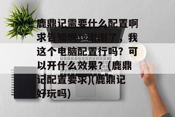 鹿鼎记需要什么配置啊求告知啊!谢谢了,我这个电脑配置行吗?可以开什么效果?(鹿鼎记配置要求)(鹿鼎记好玩吗)