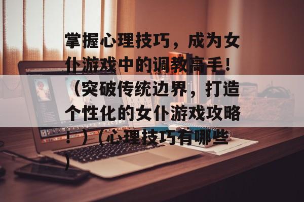 掌握心理技巧,成为女仆游戏中的调教高手!(突破传统边界,打造个性化的女仆游戏攻略!)(心理技巧有哪些)