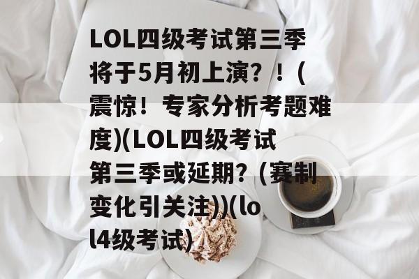 LOL四级考试第三季将于5月初上演?!(震惊!专家分析考题难度)(LOL四级考试第三季或延期?(赛制变化引关注))(lol4级考试)