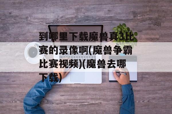 到哪里下载魔兽真3比赛的录像啊(魔兽争霸比赛视频)(魔兽去哪下载)