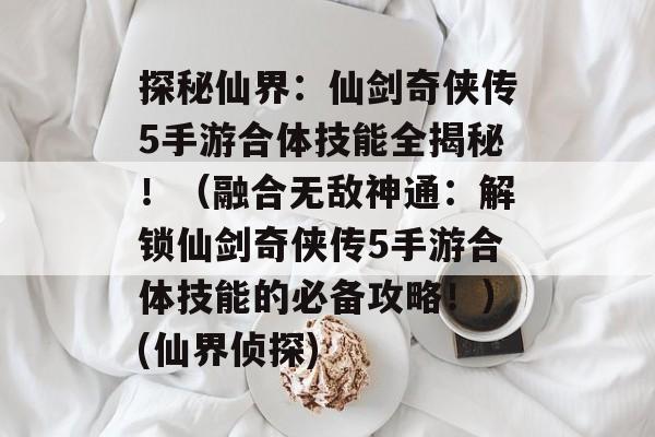 探秘仙界:仙剑奇侠传5手游合体技能全揭秘!(融合无敌神通:解锁仙剑奇侠传5手游合体技能的必备攻略!)(仙界侦探)