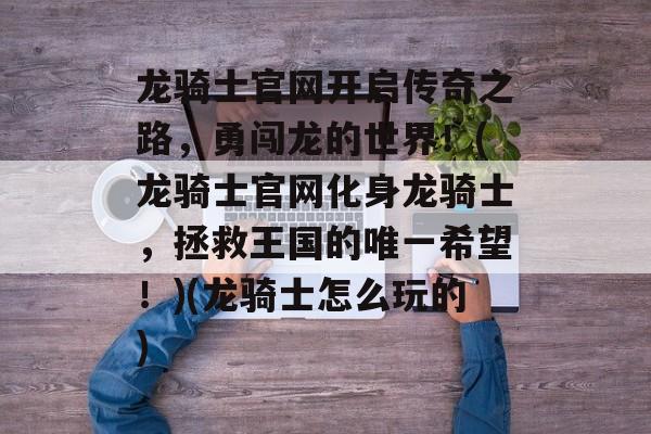 龙骑士官网开启传奇之路,勇闯龙的世界!(龙骑士官网化身龙骑士,拯救王国的唯一希望!)(龙骑士怎么玩的)