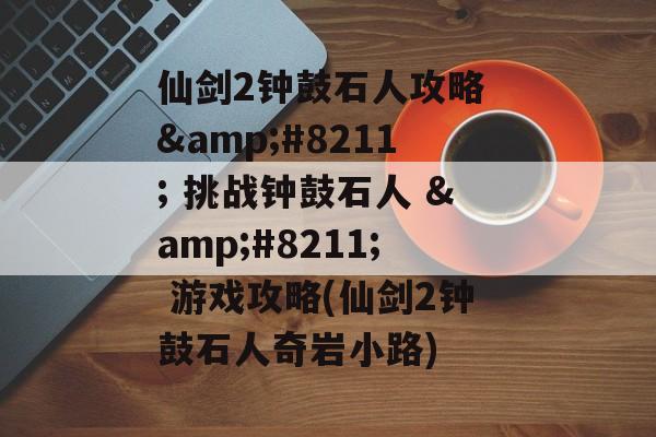仙剑2钟鼓石人攻略 – 挑战钟鼓石人 – 游戏攻略(仙剑2钟鼓石人奇岩小路)