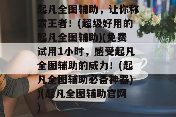 起凡全图辅助,让你称霸王者!(超级好用的起凡全图辅助)(免费试用1小时,感受起凡全图辅助的威力!(起凡全图辅助必备神器))(起凡全图辅助官网)
