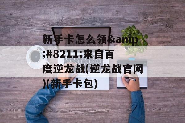 新手卡怎么领&#8211;来自百度逆龙战(逆龙战官网)(新手卡包)
