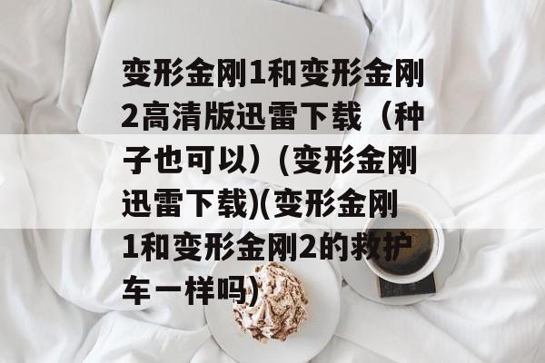 变形金刚1和变形金刚2高清版迅雷下载(种子也可以)(变形金刚迅雷下载)(变形金刚1和变形金刚2的救护车一样吗)